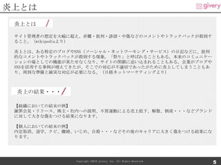 炎上とは
 炎上とは

 サイト管理者の想定を大幅に超え、非難・批判・誹謗・中傷などのコメントやトラックバックが殺到す
 ること。（wikipediaより）

 炎上とは、ある特定のブログやSNS（ソーシャル・ネットワーキング・サービス）の日記などに、批判
 的なコメントやトラックバックが殺到する現象。「祭り」と呼ばれることもある。本来のコミュニケー
 ションの場としての機能が果たせなくなり、サイトの閉鎖に追い込まれることもある。企業がブログや
 SNSを活用する事例が増えてきたが、そこでの対応が不適切であったがために炎上してしまうこともあ
 り、周到な準備と誠実な対応が必要になる。（日経ネットマーケティングより）



 炎上の結果・・・

 【組織においての結末の例】
 謝罪会見・リリース、株主・社内への説明、不買運動による売上低下、解散、倒産・・・などブランド
 に対して大きな傷をつける結果になります。

 【個人においての結末の例】
 内定取消、退学、クビ、離婚、いじめ、自殺・・・などその後のキャリアに大きく傷をつける結果にな
 ります。




               Copyright ©2012 givery, Inc. All Rights Reserved.
                                                                   5
 