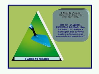 O Ritual do 1º grau é
                      abundante de citações de
                         amor ao próximo.



                       Está em 1º LIVRO –
                    ESPÍSTOLA DE JOÃO, Cap.
                      03, vers, 11: “Porque a
                     mensagem que ouvistes
                      desde o princípio é que
                    vos ameis uns aos outros”.




o amor ao próxImo
 