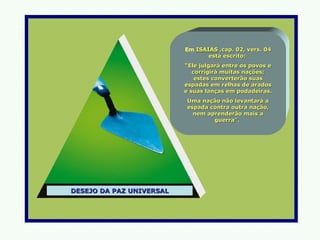 Em ISAIAS ,cap. 02, vers. 04
                                 está escrito:
                          “Ele julgará entre os povos e
                             corrigirá muitas nações;
                              estes converterão suas
                          espadas em relhas de arados
                          e suas lanças em podadeiras.
                          Uma nação não levantará a
                          espada contra outra nação,
                            nem aprenderão mais a
                                  guerra”.




DESEJO DA PAZ UNIVERSAL
 