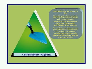 MATHEUS, Cap. 06 vers. 02 e
                                    03:
                          Quando, pois, deres esmola,
                          não toques trombetas diante
                              de ti, como fazem os
                           hipócritas, nas sinagogas e
                              nas ruas, para serem
                           glorificados pelos homens.
                          Em verdade vos digo que eles
                           já receberam a recompensa.
                              Tu, porém, aos dares a
                            esmola faça que a tua mão
                          esquerda não saiba o que faz
                                 a tua mão direita.




A BENEFICÊNCIA MAÇÔNICA
 