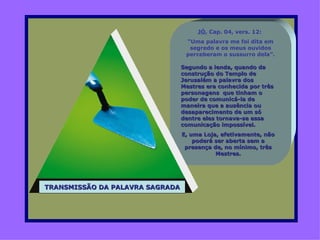 JÓ, Cap. 04, vers. 12:
                                  “Uma palavra me foi dita em
                                   segredo e os meus ouvidos
                                  perceberam o sussurro dela”.

                                 Segundo a lenda, quando da
                                 construção do Templo de
                                 Jerusalém a palavra dos
                                 Mestres era conhecida por três
                                 personagens que tinham o
                                 poder de comunicá-la de
                                 maneira que a ausência ou
                                 desaparecimento de um só
                                 dentre eles tornava-se essa
                                 comunicação impossível.
                                 E, uma Loja, efetivamente, não
                                     poderá ser aberta sem a
                                  presença de, no mínimo, três
                                            Mestres.




TRANSMISSÃO DA PALAVRA SAGRADA
 