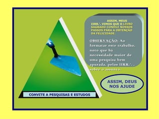 ASSIM, MEUS
                                IIRR.’. VIMOS QUE O LIVRO
                                SAGRADO CONDUZ NOSSOS
                                PASSOS PARA A OBTENÇÃO
                                DA FELICIDADE.

                            OBSERVAÇÃO: Ao
                            formatar este trabalho,
                            noto que há
                            necessidade maior de
                            uma pesquisa bem
                            apurada, pelos IIRR.’. ,
                            sobre o assunto.


                                         ASSIM, DEUS
                                          NOS AJUDE

CONVITE A PESQUISAS E ESTUDOS
 