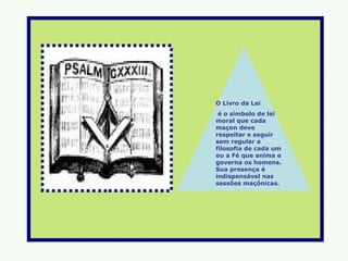 O Livro da Lei
 é o símbolo de lei
moral que cada
maçon deve
respeitar e seguir
sem regular a
filosofia de cada um
ou a Fé que anima e
governa os homens.
Sua presença é
indispensável nas
sessões maçônicas.
 