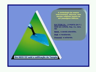 A simbologia de nossos
                                     instrumentos, adornos, sem
                                      escopo religioso baseia-se
                                        em passagens bíblicas.



                                    BATERIA:     À PORTA DO T.’.
                                    Está em LUCAS, Cap. 11, vers.
                                    09:
                                    Batei e sereis atendido.
                                    Pedi e recebereis.
                                    Procurai e achareis.




Em REIS III está a edificação do Templo
 
