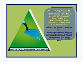 Em ISAIAS, Cap. 42, vers 16:
                                                         ISAIAS
                                                      Encaminharei os cegos para a
                                                      estrada que não sabes. Fá-lo-
                                                        eis andar por veredas que
                                                            sempre ignoraram.
                                                        Mudarei as trevas diante
                                                       deles em luz e os caminhos
                                                         tortuosos em direitos.

                                                     Ainda, no Cap.43, vers.02
                                                               está:
                                                    Quando passares pelas águas eu
                                                    serei contigo; quando pelos rios,
                                                    eles não te submergirão. Quando
                                                       passardes pelo fogo não te
                                                     queimarás nem a chama arderá
                                                                  em ti




I n I c I a ç ã o   -   PURIFICAÇÃO PELA ÁGUA E PELO FOGO
 