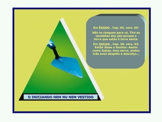 Em ÊXODO , Cap. 03, vers. 05:
                             Não te chegues para cá. Tira as
                               sandálias dos pés porque a
                              terra que estás é terra santa.
                             Em ISAIAS , Cap. 20, vers. 03:
                              Então disse o Senhor: Assim
                             como Isaias, meu servo, andou
                             três anos despido e descalço...




O INICIANDO NEM NU NEM VESTIDO
 