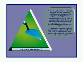 O V.’. M.’. ,depois de o iniciado
                        receber a Luz o proclama
                       MAÇON, por 3 vibrações ou
                         fagulhas do Fogo Divino.
                      Simbolicamente morto para o
                      mundo profano o iniciando se
                      habilita para uma nova vida.
                      Em GÊNESIS , Cap. 03, vers. 24
                                 está:
                       “E expulso o homem, colocou
                      querubins ao oriente do Jardim
                        do Éden, e o refulgir de uma
                      espada para guardar o caminho
                            da árvore da vida”.




A ESPADA FLAMEJANTE
 