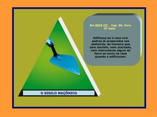 Em REIS III , Cap. 06, Vers.
                            07 está:


                       Edificava-se a casa com
                      pedras já preparadas nas
                     pedreiras, de maneira que
                    nem martelo, nem machado,
                     nem instrumento algum de
                        ferro se ouviu na casa
                        quando a edificavam.




O SIGILO MAÇÔNICO
 