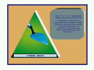 Está no 1º Livro – Epístola de
                Pedro, Cap. 02, vers. 04 e 05:
                   “Chegando-vos para ele a
                pedra que vive, rejeitada pelos
                homens, mas para Deus, eleita
                    e preciosa, também vós
                  mesmos, como pedras que
                  vivem, sois edificados casa
                          espiritual...”




A PEDRA BRUTA
 