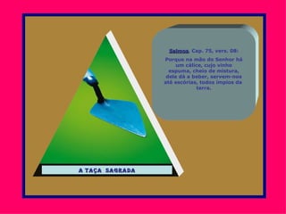 Salmos, Cap. 75, vers. 08:
                  Salmos
                 Porque na mão do Senhor há
                      um cálice, cujo vinho
                   espuma, cheio de mistura,
                  dele dá a beber, servem-nos
                 até escórias, todos ímpios da
                             terra.




a taça sagrada
 