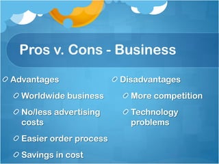 Pros v. Cons - Business

Advantages               Disadvantages
  Worldwide business       More competition
  No/less advertising      Technology
  costs                    problems
  Easier order process
  Savings in cost
 