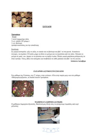 10
ΣΥΝΤΑΓΗ
Τρουφάκια
Υλικά
1 κουτί ζαχαρούχο γάλα
3 κ.σ. κακάο (30 γραμμ.)
1 κ.σ. βούτυρο
τρούφα σοκολάτας για την επικάλυψη
Εκτέλεση
Σε μικρή κατσαρόλα ρίξε το γάλα, το κακάο και το βούτυρο και βάλ’ το στη φωτιά. Ανακάτευε
συνεχώς για περίπου 10 λεπτά, μέχρι να δέσει το μείγμα και να ξεκολλάει από τον πάτο. Άδειασε το
μείγμα σε μπολ και άφησε το να κρυώσει και να σφίξει λιγάκι. Πλάσε μικρά μπαλάκια ρολάροντάς τα
στην τρούφα. Τέλος, βάλε ένα καλαμάκι για σουβλάκια σε κάθε μπαλάκι και βάλ’ τα στο ψυγείο.
Δέσποινα Δαλαβέρα
ΖΑΧΑΡΟΠΛΑΣΤΙΚΗ ΣΤΟ ΣΧΟΛΕΙΟ
Στο μάθημα της Γλώσσας, στο 2ο
τεύχος, στην ενότητα :«Έλα στην παρέα μας» και στο μάθημα
«Μικρομαγειρέματα», τα παιδιά έκαναν τρουφάκια.
ΜΑΘΗΜΑΤΑ ΚΗΡΟΠΛΑΣΤΙΚΗΣ
Η μαθήτρια Δημητρίου-Κεσούλη Βασιλική μας έδειξε πώς να φτιάχνουμε λαμπάδες από κερί
μέλισσας:
 