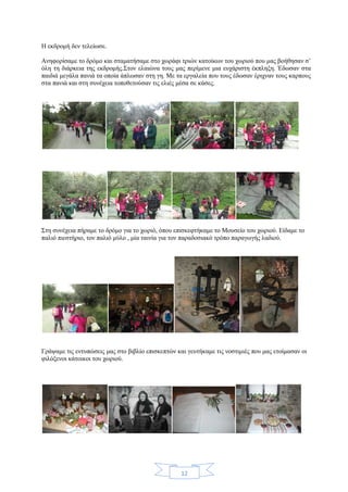 12
Η εκδρομή δεν τελείωσε.
Ανηφορίσαμε το δρόμο και σταματήσαμε στο χωράφι τριών κατοίκων του χωριού που μας βοήθησαν σ’
όλη τη διάρκεια της εκδρομής.Στον ελαιώνα τους μας περίμενε μια ευχάριστη έκπληξη. Έδωσαν στα
παιδιά μεγάλα πανιά τα οποία άπλωσαν στη γη. Με τα εργαλεία που τους έδωσαν έριχναν τους καρπους
στα πανιά και στη συνέχεια τοποθετούσαν τις ελιές μέσα σε κάσες.
Στη συνέχεια πήραμε το δρόμο για το χωριό, όπου επισκεφτήκαμε το Μουσείο του χωριού. Είδαμε το
παλιό πιεστήριο, τον παλιό μύλο , μία ταινία για τον παραδοσιακό τρόπο παραγωγής λαδιού.
Γράψαμε τις εντυπώσεις μας στο βιβλίο επισκεπτών και γευτήκαμε τις νοστιμιές που μας ετοίμασαν οι
φιλόξενοι κάτοικοι του χωριού.
 