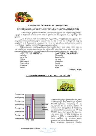 2
ΔΙΑΤΡΟΦΙΚΕΣ ΣΥΝΗΘΕΙΕΣ ΤΗΣ ΕΠΟΧΗΣ ΜΑΣ
ΠΡΕΠΕΙ ΝΑ ΚΑΤΑΝΑΛΩΝΟΥΜΕ ΦΡΟΥΤΑ ΚΑΙ ΛΑΧΑΝΙΚΑ ΤΗΣ ΕΠΟΧΗΣ
Τα παλαιότερα χρόνια οι άνθρωποι κατανάλωναν φρούτα και λαχανικά της εποχής.
Σήμερα οι άνθρωποι καταναλώνουν όλα τα φρούτα και τα λαχανικά όλες τις εποχές του
χρόνου.
Αυτό συμβαίνει γιατί τώρα υπάρχουν θερμοκήπια, φυτοφάρμακα και ορμόνες που
επιτρέπουν στους καλλιεργητές να καλλιεργούν όλα τα φρούτα και τα λαχανικά όλες τις
εποχές. Γι αυτό βλέπουμε να υπάρχουν στα ράφια των μανάβικων, ακόμα και το χειμώνα
φράουλες και ντομάτες και το καλοκαίρι, λάχανα και μήλα.
Βέβαια τα εκτός εποχής φρούτα και λαχανικά δεν έχουν πολύ ωραία γεύση όπως τα
της εποχής και η κατανάλωσή τους, δεν κάνει πολύ καλό στην υγεία μας, γιατί αντί να
πάρουμε τα θρεπτικά τους συστατικά, καταναλώνουμε τα φυτοφάρμακα που περιέχουν.
ΦΡΟΥΤΑ ΤΟΥ ΧΕΙΜΩΝΑ ΛΑΧΑΝΙΚΑ ΤΟΥ ΧΕΙΜΩΝΑ
Αχλάδια Μπρόκολα
Ακτινίδια Κουνουπίδια
Μήλα Λάχανα
Πορτοκάλια Μαρούλια
Μανταρίνια Σπανάκι
Κυδώνια Παντζάρια
Ρόδια Ρόκα
Στέργιος Μίχος
Η ΣΗΜΕΡΙΝΗ ΕΙΚΟΝΑ ΤΟΥ ΛΑΔΙΟΥ ΣΤΗΝ ΕΛΛΑΔΑ
Σε 150 εκατομμύρια χρόνια υπολογίζονται
τα ελαιόδεντρα στην Ελλάδα με περίπου
450.000 αγροτικές οικογένειες να τα
καλλιεργούν σε μια έκταση σχεδόν 10
εκατομμυρίων στρεμμάτων. Η παραγωγή
μας σε ελαιόλαδο κυμαίνεται από 300 έως
400.000 τόνους τον χρόνο. Το ελληνικό
λάδι είναι πολύ υψηλής ποιότητας, με
περίπου το 80% να χαρακτηρίζεται ως
έξτρα παρθένο, ένα μοναδικό ρεκόρ
ανάμεσα στις χώρες ελαιοπαραγωγής.
Στην παγκόσμια παραγωγή Ελλάδα,
Γενικός τύπος
Γενικός τύπος
Γενικός τύπος
Γενικός τύπος
Γενικός τύπος
Γενικός τύπος
Γενικός τύπος
Γενικός τύπος
ΑΠΌ ΕΩΣ
ΕΛΛΑΔΑ
ΙΤΑΛΙΑ
ΙΣΠΑΝΙΑ
ΟΙ ΤΡΕΧΟΥΣΕΣ ΤΙΜΕΣ ΛΑΔΙΟΥ ( ΣΕ € ΑΝΑ ΚΙΛΟ)
 