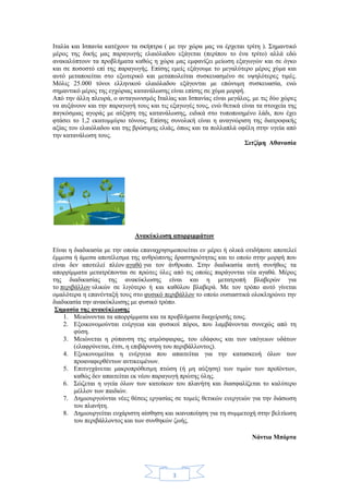 3
Ιταλία και Ισπανία κατέχουν τα σκήπτρα ( με την χώρα μας να έρχεται τρίτη ). Σημαντικό
μέρος της δικής μας παραγωγής ελαιόλαδου εξάγεται (περίπου το ένα τρίτο) αλλά εδώ
ανακαλύπτουν τα προβλήματα καθώς η χώρα μας εμφανίζει μείωση εξαγωγών και σε όγκο
και σε ποσοστό επί της παραγωγής. Επίσης εμείς εξάγουμε το μεγαλύτερο μέρος χύμα και
αυτό μεταποιείται στο εξωτερικό και μεταπωλείται συσκευασμένο σε υψηλότερες τιμές.
Μόλις 25.000 τόνοι ελληνικού ελαιόλαδου εξάγονται με επώνυμη συσκευασία, ενώ
σημαντικό μέρος της εγχώριας κατανάλωσης είναι επίσης σε χύμα μορφή.
Από την άλλη πλευρά, ο ανταγωνισμός Ιταλίας και Ισπανίας είναι μεγάλος, με τις δύο χώρες
να αυξάνουν και την παραγωγή τους και τις εξαγωγές τους, ενώ θετικά είναι τα στοιχεία της
παγκόσμιας αγοράς με αύξηση της κατανάλωσης, ειδικά στο τυποποιημένο λάδι, που έχει
φτάσει το 1,2 εκατομμύριο τόνους. Επίσης συνολική είναι η αναγνώριση της διατροφικής
αξίας του ελαιόλαδου και της βρώσιμης ελιάς, όπως και τα πολλαπλά οφέλη στην υγεία από
την κατανάλωση τους.
Σιτζίμη Αθανασία
Ανακύκλωση απορριμμάτων
Είναι η διαδικασία με την οποία επαναχρησιμοποιείται εν μέρει ή ολικά οτιδήποτε αποτελεί
έμμεσα ή άμεσα αποτέλεσμα της ανθρώπινης δραστηριότητας και το οποίο στην μορφή που
είναι δεν αποτελεί πλέον αγαθό για τον άνθρωπο. Στην διαδικασία αυτή συνήθως τα
απορρίμματα μετατρέπονται σε πρώτες ύλες από τις οποίες παράγονται νέα αγαθά. Μέρος
της διαδικασίας της ανακύκλωσης είναι και η μετατροπή βλαβερών για
το περιβάλλον υλικών σε λιγότερο ή και καθόλου βλαβερά. Με τον τρόπο αυτό γίνεται
ομαλότερα η επανένταξή τους στο φυσικό περιβάλλον το οποίο ουσιαστικά ολοκληρώνει την
διαδικασία την ανακύκλωσης με φυσικό τρόπο.
Σημασία της ανακύκλωσης
1. Μειώνονται τα απορρίμματα και τα προβλήματα διαχείρισής τους.
2. Εξοικονομούνται ενέργεια και φυσικοί πόροι, που λαμβάνονται συνεχώς από τη
φύση.
3. Μειώνεται η ρύπανση της ατμόσφαιρας, του εδάφους και των υπόγειων υδάτων
(ελαφρύνεται, έτσι, η επιβάρυνση του περιβάλλοντος).
4. Εξοικονομείται η ενέργεια που απαιτείται για την κατασκευή όλων των
προαναφερθέντων αντικειμένων.
5. Επιτυγχάνεται μακροπρόθεσμη πτώση (ή μη αύξηση) των τιμών των προϊόντων,
καθώς δεν απαιτείται εκ νέου παραγωγή πρώτης ύλης.
6. Σώζεται η υγεία όλων των κατοίκων του πλανήτη και διασφαλίζεται το καλύτερο
μέλλον των παιδιών.
7. Δημιουργούνται νέες θέσεις εργασίας σε τομείς θετικών ενεργειών για την διάσωση
του πλανήτη.
8. Δημιουργείται ευχάριστη αίσθηση και ικανοποίηση για τη συμμετοχή στην βελτίωση
του περιβάλλοντος και των συνθηκών ζωής.
Νάντια Μπόρτα
 