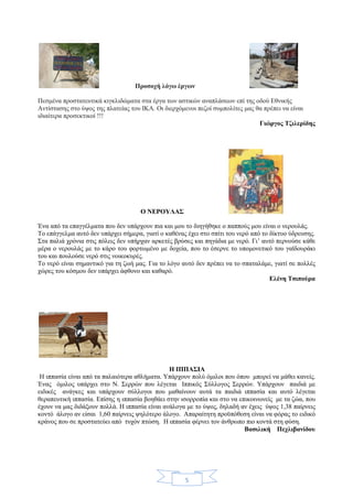 5
Προσοχή λόγω έργων
Πεσμένα προστατευτικά κιγκλιδώματα στα έργα των αστικών αναπλάσεων επί της οδού Εθνικής
Αντίστασης στο ύψος της πλατείας του ΙΚΑ. Οι διερχόμενοι πεζοί συμπολίτες μας θα πρέπει να είναι
ιδιαίτερα προσεκτικοί !!!
Γιώργος Τζιλερίδης
Ο ΝΕΡΟΥΛΑΣ
Ένα από τα επαγγέλματα που δεν υπάρχουν πια και μου το διηγήθηκε ο παππούς μου είναι ο νερουλάς.
Το επάγγελμα αυτό δεν υπάρχει σήμερα, γιατί ο καθένας έχει στο σπίτι του νερό από το δίκτυο ύδρευσης.
Στα παλιά χρόνια στις πόλεις δεν υπήρχαν αρκετές βρύσες και πηγάδια με νερό. Γι’ αυτό περνούσε κάθε
μέρα ο νερουλάς με το κάρο του φορτωμένο με δοχεία, που το έσερνε το υπομονετικό του γαϊδουράκι
του και πουλούσε νερό στις νοικοκυρές.
Το νερό είναι σημαντικό για τη ζωή μας. Για το λόγο αυτό δεν πρέπει να το σπαταλάμε, γιατί σε πολλές
χώρες του κόσμου δεν υπάρχει άφθονο και καθαρό.
Ελένη Τσιπούρα
Η ΙΠΠΑΣΙΑ
Η ιππασία είναι από τα παλαιότερα αθλήματα. Υπάρχουν πολύ όμιλοι που όπου μπορεί να μάθει κανείς.
Ένας όμιλος υπάρχει στο Ν. Σερρών που λέγεται Ιππικός Σύλλογος Σερρών. Υπάρχουν παιδιά με
ειδικές ανάγκες και υπάρχουν σύλλογοι που μαθαίνουν αυτά τα παιδιά ιππασία και αυτό λέγεται
θεραπευτική ιππασία. Επίσης η ιππασία βοηθάει στην ισορροπία και στο να επικοινωνείς με τα ζώα, που
έχουν να μας διδάξουν πολλά. Η ιππασία είναι ανάλογα με το ύψος, δηλαδή αν έχεις ύψος 1,38 παίρνεις
κοντό άλογο αν είσαι 1,60 παίρνεις ψηλότερο άλογο. Απαραίτητη προϋπόθεση είναι να φόρας το ειδικό
κράνος που σε προστατεύει από τυχόν πτώση. Η ιππασία φέρνει τον άνθρωπο πιο κοντά στη φύση.
Βασιλική Πεχλιβανίδου
 