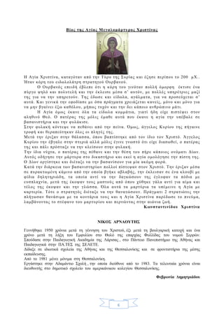 6
Βίος της Αγίας Μεγαλομάρτυρος Χριστίνας
Η Αγία Χριστίνα, καταγόταν από την Τύρο της Συρίας και έζησε περίπου το 200 μΧ..
Ήταν κόρη του ειδωλολάτρη στρατηγού Ουρβανού.
Ο Ουρβανός επειδή έβλεπε ότι η κόρη του γινόταν πολλή όμορφη έκτισε ένα
πύργο ψηλό και πολυτελή και την έκλεισε μέσα σ’ αυτόν, με πολλές υπηρέτριες μαζί
της για να την υπηρετούν. Της έδωσε και είδωλα, αγάλματα, για να προσεύχεται σ’
αυτά. Και γενικά την εφοδίασε με όσα πράγματα χρειάζεται κανείς, μόνο και μόνο για
να μην βγαίνει έξω καθόλου, μήπως τυχόν και την δει κάποιο ανθρώπινο μάτι.
Η Αγία όμως έκανε όλα τα είδωλα κομμάτια, γιατί ήδη είχε πιστέψει στον
αληθινό Θεό. Ο πατέρας της μόλις έμαθε αυτά που έκανε η αγία την υπέβαλε σε
βασανιστήρια και την φυλάκισε.
Στην φυλακή κόντεψε να πεθάνει από την πείνα. Όμως, άγγελος Κυρίου της πήγαινε
τροφή και θεραπεύτηκαν όλες οι πληγές της.
Μετά την έριξαν στην θάλασσα, όπου βαπτίστηκε από τον ίδιο τον Χριστό. Άγγελος
Κυρίου την έβγαλε στην στεριά αλλά μόλις έγινε γνωστό ότι είχε διασωθεί, ο πατέρας
της και πάλι πρόσταξε να την κλείσουν στην φυλακή.
Την ίδια νύχτα, ο πατέρας της πέθανε και την θέση του πήρε κάποιος ονόματι Δίων.
Αυτός οδήγησε την μάρτυρα στο δικαστήριο και εκεί η αγία ομολόγησε την πίστη της.
Ο Δίων οργίστηκε και διέταξε να την βασανίσουν για μία ακόμη φορά.
Κατά την διάρκεια των βασανιστηρίων πολλοί πίστεψαν στον Χριστό. Την έριξαν μέσα
σε πυρακτωμένη κάμινο από την οποία βγήκε αβλαβής, την έκλεισαν σε ένα κλουβί με
φίδια δηλητηριώδη, τα οποία αντί να την δαγκώσουν της έγλυφαν τα πόδια με
ευσπλαχνία, μετά της έκοψαν τους μαστούς από όπου χύθηκε γάλα αντί για αίμα και
τέλος της έκοψαν και την γλώσσα. Όλα αυτά τα μαρτύρια τα υπέμεινε η Αγία με
καρτερία. Τότε ο στρατηγός διέταξε να την θανατώσουν. Πράγματι 2 στρατιώτες την
πλήγωσαν θανάσιμα με τα κοντάρια τους και η Αγία Χριστίνα παρέδωσε το πνεύμα,
λαμβάνοντας το στέφανο του μαρτυρίου και περνώντας στην αιώνια ζωή.
Κωνσταντινίδου Χριστίνα
NIKOΣ ΑΡΝΑΟΥΤΗΣ
Γεννήθηκε 1950 χρόνια μετά τη γέννηση του Χριστού, έξι μετά τη βουλγαρική κατοχή και ένα
χρόνο μετά τη λήξη του Εμφυλίου στο Θολό της επαρχίας Φυλλίδας του νομού Σερρών.
Σπούδασε στην Παιδαγωγική Ακαδημία της Λάρισας , στο Πάντειο Πανεπιστήμιο της Αθήνας και
Παιδαγωγικά στην ΠΑ.ΤΕΣ της ΣΕΛΕΤΕ.
Δίδαξε σε ιδιωτικά σχολεία της Αθήνας και της Θεσσαλονίκης και σε φροντιστήρια της μέσης
εκπαίδευσης.
Από το 1981 μένει μόνιμα στη Θεσσαλονίκη.
Εργάστηκε στην Αδαμάντιο Σχολή , την οποία διεύθυνε από το 1983. Τα τελευταία χρόνια είναι
διευθυντής στο δημοτικό σχολείο του αμερικάνικου κολεγίου Θεσσαλονίκης.
Φεβρωνία Δημητριάδου
 