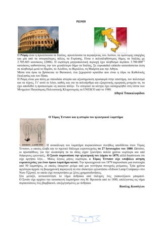 8
ΡΩΜΗ
Η Ρώμη είναι η πρωτεύουσα τα Ιταλίας, πρωτεύουσα τα περιφέρειας του Λατίου, τα ομώνυμης επαρχίας
και μία από τα ιστορικότερες πόλεις τα Ευρώπης. Είναι ο πολυπληθέστερος δήμος τα Ιταλίας με
2.705.603 κατοίκους (2006). Η ευρύτερη μητροπολιτική περιοχή έχει πληθυσμό περίπου 3.700.000[1]
κατοίκους καθιστώντας την τον μεγαλύτερο δήμο τα Ιταλίας. Σε ευρωπαϊκό επίπεδο κατατάσσεται έκτη
σε πληθυσμό μετά το Παρίσι, το Λονδίνο, το Βερολίνο, τη Μαδρίτη και την Αθήνα.
Μέσα στα όρια τα βρίσκεται το Βατικανό, ένα ξεχωριστό κρατίδιο που είναι η έδρα τα Καθολικής
Εκκλησίας και του Πάπα.
Η Ρώμη είναι μια πόλη με σπουδαία ιστορία και αξιοσημείωτη προσφορά στην επιστήμη, τον πολιτισμό
και τα τέχνες. Γι’ αυτό το λόγο, καθώς και για τα πολυάριθμα και εξαιρετικής ομορφιάς μνημεία τα, τα
έχει αποδοθεί η προσωνυμία «η αιώνια πόλη». Το ιστορικό τα κέντρο έχει καταχωρηθεί στη λίστα των
Μνημείων Παγκόσμιας Πολιτιστικής Κληρονομιάς τα UNESCO από το 1980.
Αθηνά Τσακαλοφίδου
Ο Τόμας Έντισον και η ιστορία του ηλεκτρικού λαμπτήρα
Η ανακάλυψη του λαμπτήρα πυρακτώσεων συνήθως αποδίδεται στον Τόμας
Έντισον, ο οποίος έλαβε και το σχετικό δίπλωμα ευρεσιτεχνίας τα 27 Ιανουαρίου του 1880. Ωστόσο,
οι προσπάθειες για την υλοποίηση τα τα ιδέας είχαν ξεκινήσει πολλά χρόνια νωρίτερα και από
διάφορους ερευνητές.. Ο Σουάν παρουσίασε την ηλεκτρική του λάμπα το 1879, αλλά διαπίστωσε ότι
είχε αργήσει λίγο… Μόλις λίγους μήνες νωρίτερα, ο Τόμας Έντισον είχε υποβάλει αίτηση
ευρεσιτεχνίας για έναν όμοιο λαμπτήρα κενού. Την πρωτοχρονιά του 1879 παρουσίασε μια συστοιχία
από 50 λαμπτήρες, οι οποίες έπαιρναν ρεύμα από μια γεννήτρια συνεχούς ρεύματος. Τρία χρόνια
αργότερα άρχισε τη βιομηχανική παραγωγή τα στο ιδιόκτητο εργοστάσιο «Edison Lamp Company» στο
Νιου Τζέρσεϊ, το οποίο είχε συγκροτήσει με ξένες χρηματοδοτήσεις.
Στο μεταξύ, αντικατέστησε το νήμα άνθρακα από σκληρές ίνες γιαπωνέζικου μπαμπού.
Ο Σουάν είχε αρχίσει την κατασκευή λαμπτήρων στη Μ. Βρετανία από το 1880, επιλέγοντας ως νήμα
πυρακτώσεως ίνες βαμβακιού, επεξεργασμένες με άνθρακα
Βασίλης Κιοσόγλου
 
