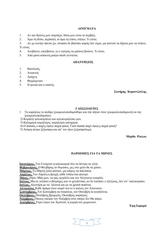 9
ΑΙΝΙΓΜΑΤΑ
1. Αν και θρόνος μου ταιριάζει, θέση μου είναι το περβάζι.
2. Άμα τη δέσω, περπατεί, κι άμα τη λύσω, στέκει. Τι είναι;
3. Αν με κυνήγι πάντα ζω, τουφέκι δε βαστάω ψαράς δεν είμαι, μα παντού τα δίχτυα μου τα στήνω.
Τι είναι;
4. Ανεβαίνει, κατεβαίνει, κι ο γιατρός τα μπαίνει βγαίνει. Τι είναι;
5. Από μάνα κόκκινη μαύρο παιδί γεννιέται.
ΑΠΑΝΤΗΣΕΙΣ
1. Βασιλικός
2. Αναπνοή
3. Αράχνη
4. Θερμόμετρο
5. Η φωτιά και ο καπνός
Σωτήρης Καραντζούλης
ΓΛΩΣΣΟΔΕΤΕΣ
1 Τα καρέκλας το ποδάρι ξεκαρεκλοποδαρώθηκε και την πήγαν στον ξεκαρεκλοποδαρωτή να την
ξεκαρεκλοποδαρώσει.
2) Κοράλλι ψιλοκόραλλο και ψιλοκοραλλάκι μου.
3) Καλημέρα καμηλιέρη, καμηλιέρη καλημέρα.
4) Ο παππάς ο παχύς έφαγε παχιά φακή. Γιατί παππά παχύ έφαγες παχιά φακή?
5) Άσπρη πέτρα ξέξασπρη και απ’ τον ήλιο ξεξασπρότερη.
Μάρθα Ρέκλου
ΠΑΡΟΙΜΙΕΣ ΓΙΑ ΤΑ ΜΗΝΕΣ
Ιανουάριος. Του Γεναριού η καλοκαιριά όλα τα δέντρα τα γελά.
Φεβρουάριος. Ο Φλεβάρης αν θυμώσει, μες στο χιόνι θα τα χώσει.
Μάρτιος. Το Μάρτη ξύλα φύλαγε, μη κάψεις τα παλούκια.
Απρίλιος. Του Απρίλη η βροχή, κάθε στάλα και φλουρί.
Μάιος. Ζήσε, Μάη μου, να φας τριφύλλι και τον Αύγουστο σταφύλι.
Ιούνιος. Μη σε γελάσει ο βάτραχος και το χελιδονάκι, αν δε λαλήσει ο τζίτζικας, δεν είν’ καλοκαιράκι.
Ιούλιος. Αλωνάρη με τα’ αλώνια και με τα χρυσά πεπόνια.
Αύγουστος. Κάθε πράμα στον καιρό του κι ο κολιός τον Αύγουστο.
Σεπτέμβριος. Τον Σεπτέμβρη τα σταφύλια, τον Οκτώβρη τα κουδούνια.
Οκτώβριος. Οκτώβρης βροχερός, Οκτώβρης καρπερός.
Νοέμβριος. Όποιος σπείρει τον Νοέμβρη ούτε σπόρο δεν Θα πάρει.
Δεκέμβριος. Γύρω γύρω του Χριστού, η κορφή του χειμωνιού.
Έφη Σαμαρά
 