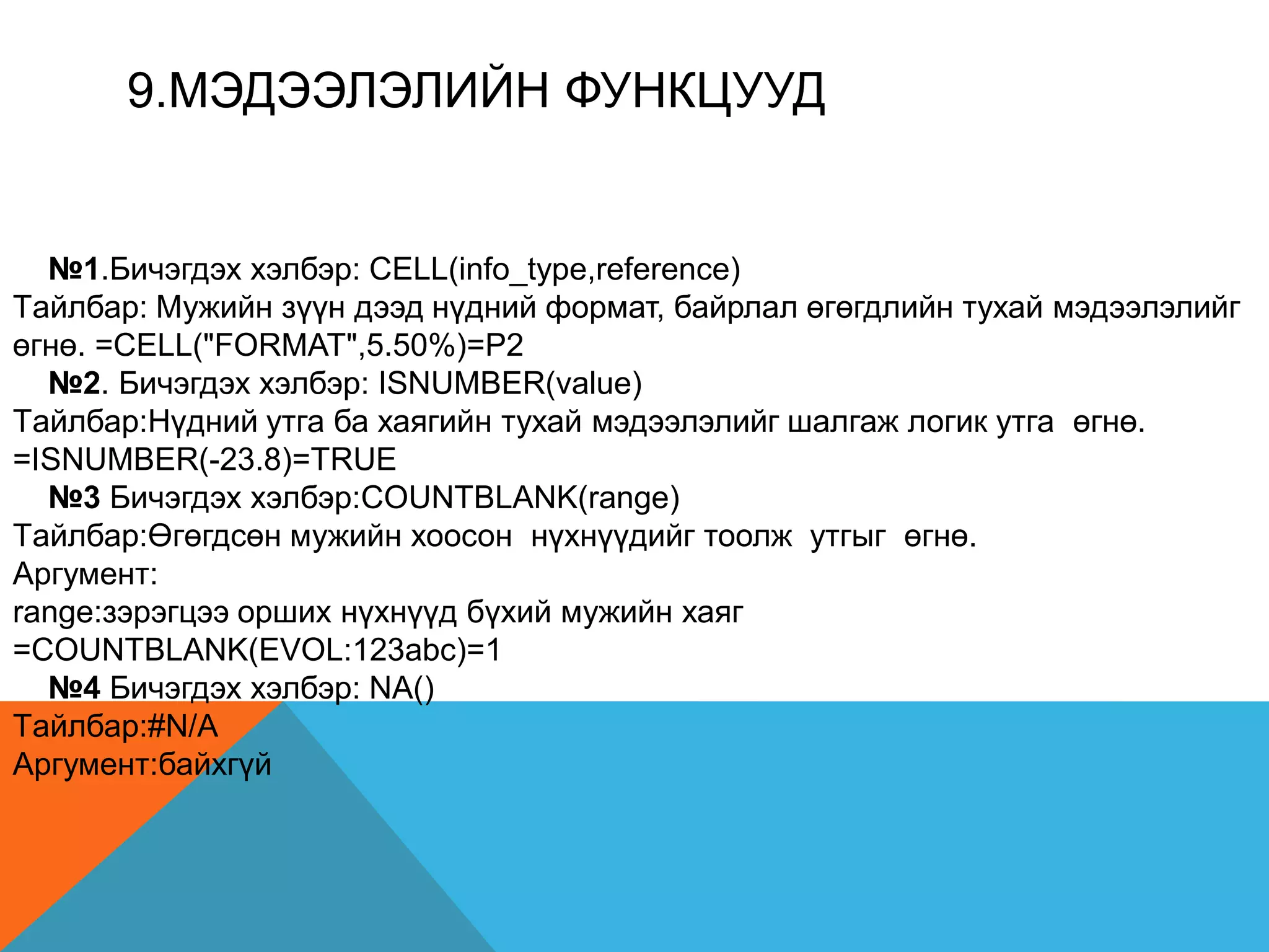 9.МЭДЭЭЛЭЛИЙН ФУНКЦУУД
№1.Бичэгдэх хэлбэр: CELL(info_type,reference)
Tайлбар: Мужийн зүүн дээд нүдний формат, байрлал өгөгдлийн тухай мэдээлэлийг
өгнө. =CELL("FORMAT",5.50%)=P2
№2. Бичэгдэх хэлбэр: ISNUMBER(value)
Tайлбар:Нүдний утга ба хаягийн тухай мэдээлэлийг шалгаж логик утга өгнө.
=ISNUMBER(-23.8)=TRUE
№3 Бичэгдэх хэлбэр:COUNTBLANK(range)
Tайлбар:Өгөгдсөн мужийн хоосон нүхнүүдийг тоолж утгыг өгнө.
Аргумент:
range:зэрэгцээ орших нүхнүүд бүхий мужийн хаяг
=COUNTBLANK(EVOL:123abc)=1
№4 Бичэгдэх хэлбэр: NA()
Tайлбар:#N/A
Аргумент:байхгүй
 