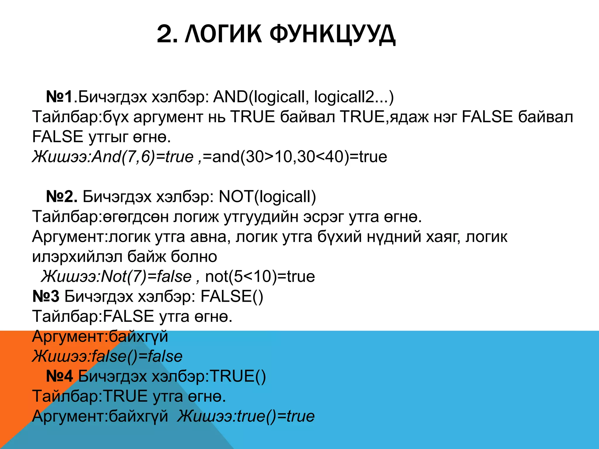 2. ЛОГИК ФУНКЦУУД
№1.Бичэгдэх хэлбэр: AND(logicall, logicall2...)
Tайлбар:бүх аргумент нь TRUE байвал TRUE,ядаж нэг FALSE байвал
FALSE утгыг өгнө.
Жишээ:And(7,6)=true ,=and(30>10,30<40)=true
№2. Бичэгдэх хэлбэр: NOT(logicall)
Tайлбар:өгөгдсөн логиж утгуудийн эсрэг утга өгнө.
Аргумент:логик утга авна, логик утга бүхий нүдний хаяг, логик
илэрхийлэл байж болно
Жишээ:Not(7)=false , not(5<10)=true
№3 Бичэгдэх хэлбэр: FALSE()
Tайлбар:FALSE утга өгнө.
Аргумент:байхгүй
Жишээ:false()=false
№4 Бичэгдэх хэлбэр:TRUE()
Tайлбар:TRUE утга өгнө.
Аргумент:байхгүй Жишээ:true()=true
 