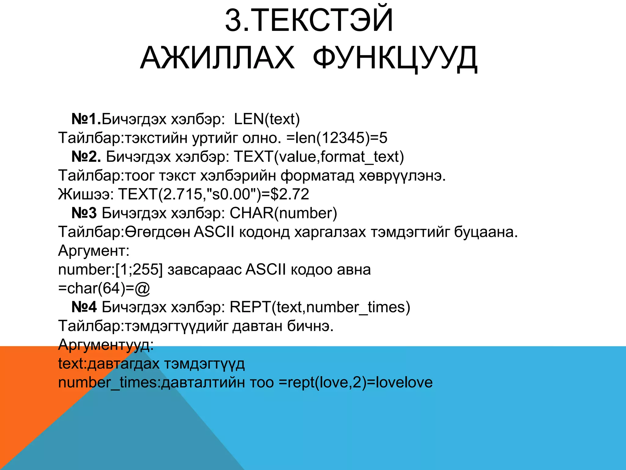 3.TЕКСТЭЙ
АЖИЛЛАХ ФУНКЦУУД
№1.Бичэгдэх хэлбэр: LEN(text)
Tайлбар:тэкстийн уртийг олно. =len(12345)=5
№2. Бичэгдэх хэлбэр: TEXT(value,format_text)
Tайлбар:тоог тэкст хэлбэрийн форматад хөврүүлэнэ.
Жишээ: TEXT(2.715,"s0.00")=$2.72
№3 Бичэгдэх хэлбэр: CHAR(number)
Tайлбар:Өгөгдсөн ASCII кодонд харгалзах тэмдэгтийг буцаана.
Аргумент:
number:[1;255] завсараас ASCII кодоо авна
=char(64)=@
№4 Бичэгдэх хэлбэр: REPT(text,number_times)
Tайлбар:тэмдэгтүүдийг давтан бичнэ.
Аргументууд:
text:давтагдах тэмдэгтүүд
number_times:давталтийн тоо =rept(love,2)=lovelove
 