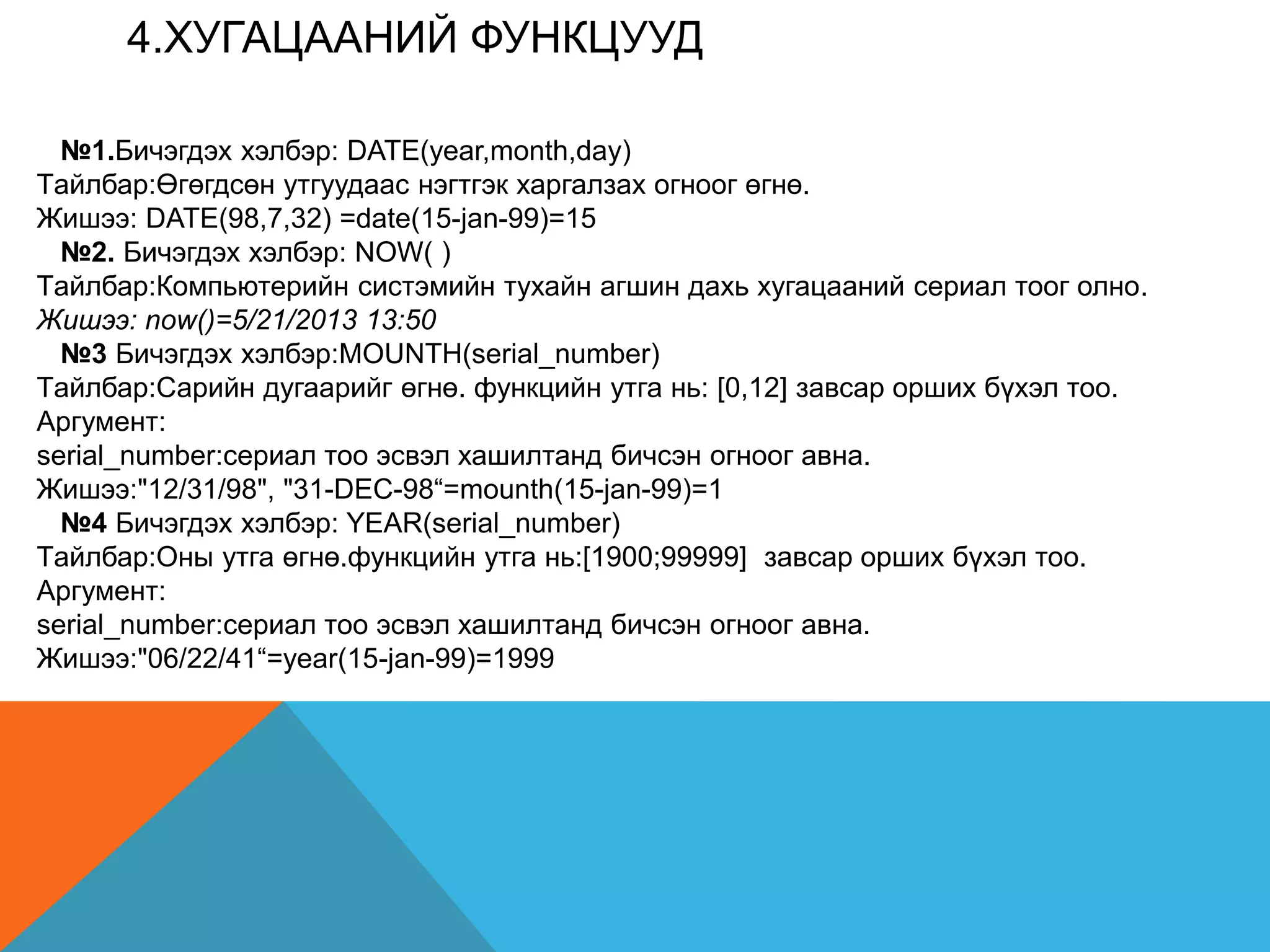 4.XУГАЦААНИЙ ФУНКЦУУД
№1.Бичэгдэх хэлбэр: DATE(year,month,day)
Tайлбар:Өгөгдсөн утгуудаас нэгтгэк харгалзах огноог өгнө.
Жишээ: DATE(98,7,32) =date(15-jan-99)=15
№2. Бичэгдэх хэлбэр: NOW( )
Tайлбар:Компьютерийн систэмийн тухайн агшин дахь хугацааний сериал тоог олно.
Жишээ: now()=5/21/2013 13:50
№3 Бичэгдэх хэлбэр:MOUNTH(serial_number)
Tайлбар:Сарийн дугаарийг өгнө. функцийн утга нь: [0,12] завсар орших бүхэл тоо.
Аргумент:
serial_number:сeриал тоо эсвэл хашилтанд бичсэн огноог авна.
Жишээ:"12/31/98", "31-DEC-98“=mounth(15-jan-99)=1
№4 Бичэгдэх хэлбэр: YEAR(serial_number)
Tайлбар:Оны утга өгнө.функцийн утга нь:[1900;99999] завсар орших бүхэл тоо.
Аргумент:
serial_number:сeриал тоо эсвэл хашилтанд бичсэн огноог авна.
Жишээ:"06/22/41“=year(15-jan-99)=1999
 