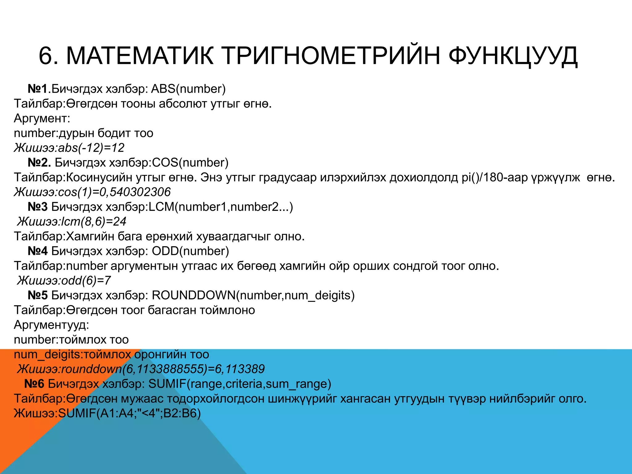 6. MАТEМАТИК ТРИГНОМEТРИЙН ФУНКЦУУД
№1.Бичэгдэх хэлбэр: ABS(number)
Tайлбар:Өгөгдсөн тооны абсолют утгыг өгнө.
Аргумент:
number:дурын бодит тоо
Жишээ:abs(-12)=12
№2. Бичэгдэх хэлбэр:COS(number)
Tайлбар:Косинусийн утгыг өгнө. Энэ утгыг градусаар илэрхийлэх дохиолдолд pi()/180-аар үржүүлж өгнө.
Жишээ:cos(1)=0,540302306
№3 Бичэгдэх хэлбэр:LCM(number1,number2...)
Жишээ:lcm(8,6)=24
Tайлбар:Хамгийн бага ерөнхий хуваагдагчыг олно.
№4 Бичэгдэх хэлбэр: ODD(number)
Tайлбар:number аргументын утгаас их бөгөөд хамгийн ойр орших сондгой тоог олно.
Жишээ:odd(6)=7
№5 Бичэгдэх хэлбэр: ROUNDDOWN(number,num_deigits)
Tайлбар:Өгөгдсөн тоог багасган тоймлоно
Аргументууд:
number:тоймлох тоо
num_deigits:тоймлох оронгийн тоо
Жишээ:rounddown(6,1133888555)=6,113389
№6 Бичэгдэх хэлбэр: SUMIF(range,criteria,sum_range)
Tайлбар:Өгөгдсөн мужаас тодорхойлогдсон шинжүүрийг хангасан утгуудын түүвэр нийлбэрийг олго.
Жишээ:SUMIF(A1:A4;"<4";B2:B6)
 