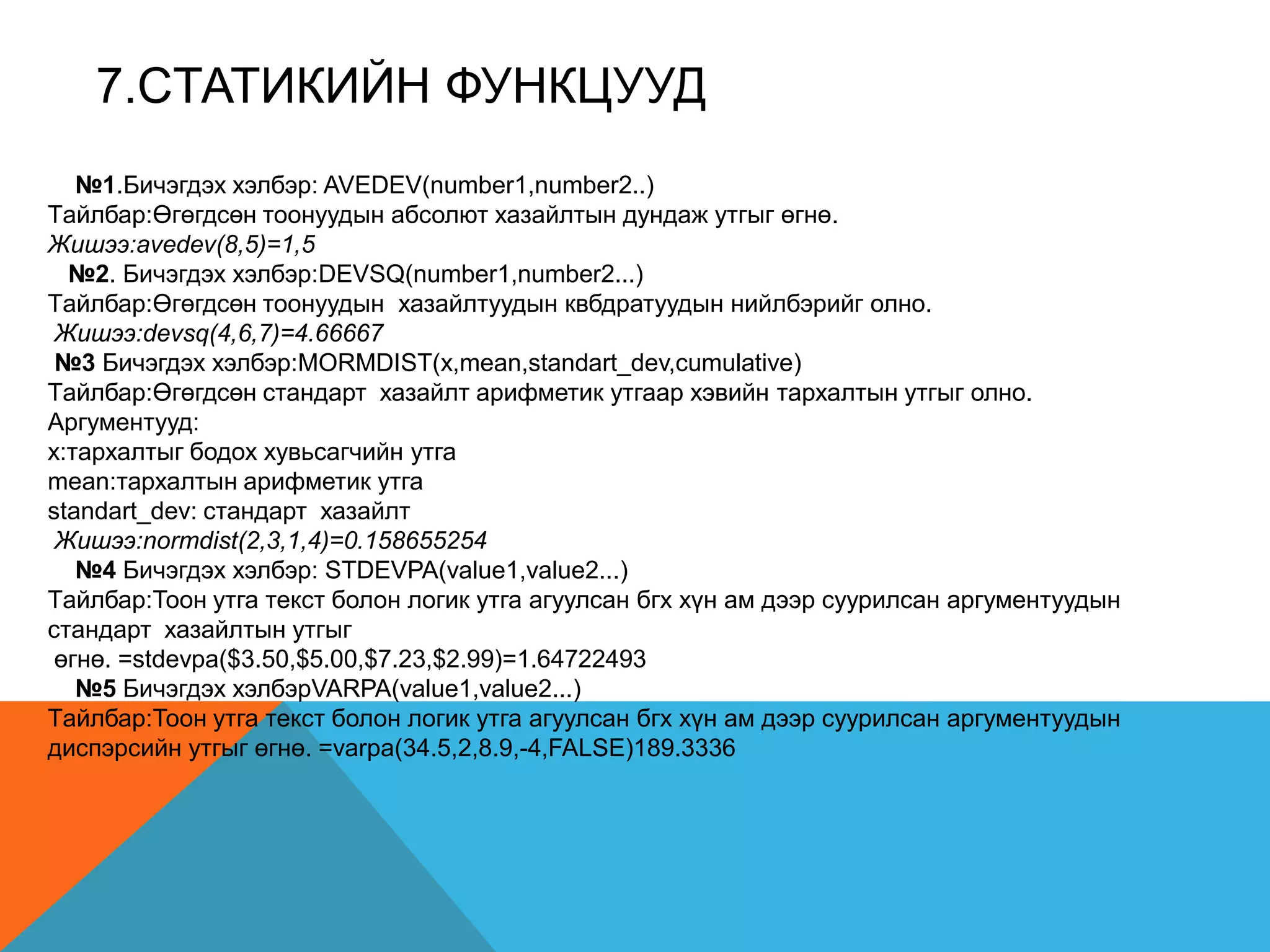 7.CТАТИКИЙН ФУНКЦУУД
№1.Бичэгдэх хэлбэр: AVEDEV(number1,number2..)
Tайлбар:Өгөгдсөн тоонуудын абсолют хазайлтын дундаж утгыг өгнө.
Жишээ:avedev(8,5)=1,5
№2. Бичэгдэх хэлбэр:DEVSQ(number1,number2...)
Tайлбар:Өгөгдсөн тоонуудын хазайлтуудын квбдратуудын нийлбэрийг олно.
Жишээ:devsq(4,6,7)=4.66667
№3 Бичэгдэх хэлбэр:MORMDIST(x,mean,standart_dev,cumulative)
Tайлбар:Өгөгдсөн стандарт хазайлт арифметик утгаар хэвийн тархалтын утгыг олно.
Аргументууд:
x:тархалтыг бодох хувьсагчийн утга
mean:тархалтын арифметик утга
standart_dev: стандарт хазайлт
Жишээ:normdist(2,3,1,4)=0.158655254
№4 Бичэгдэх хэлбэр: STDEVPA(value1,value2...)
Tайлбар:Тоон утга текст болон логик утга агуулсан бгх хүн ам дээр суурилсан аргументуудын
стандарт хазайлтын утгыг
өгнө. =stdevpa($3.50,$5.00,$7.23,$2.99)=1.64722493
№5 Бичэгдэх хэлбэрVARPA(value1,value2...)
Tайлбар:Тоон утга текст болон логик утга агуулсан бгх хүн ам дээр суурилсан аргументуудын
диспэрсийн утгыг өгнө. =varpa(34.5,2,8.9,-4,FALSE)189.3336
 