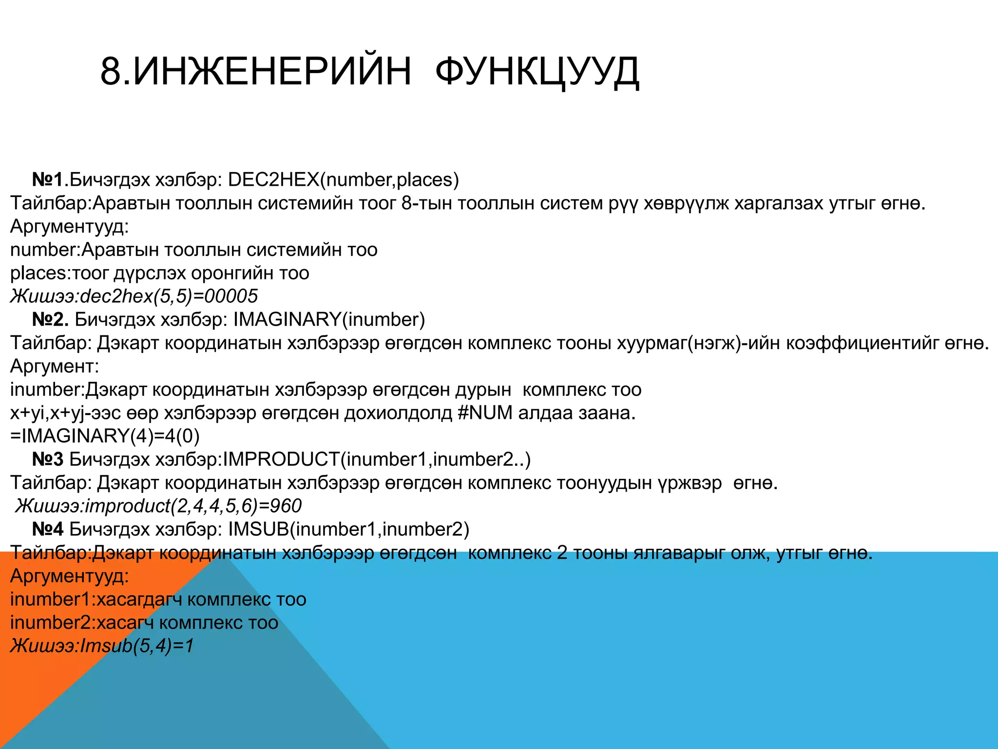 8.ИНЖEНEРИЙН ФУНКЦУУД
№1.Бичэгдэх хэлбэр: DEC2HEX(number,places)
Tайлбар:Аравтын тооллын системийн тоог 8-тын тооллын систем рүү хөврүүлж харгалзах утгыг өгнө.
Аргументууд:
number:Аравтын тооллын системийн тоо
places:тоог дүрслэх оронгийн тоо
Жишээ:dec2hex(5,5)=00005
№2. Бичэгдэх хэлбэр: IMAGINARY(inumber)
Tайлбар: Дэкарт координатын хэлбэрээр өгөгдсөн комплекс тооны хуурмаг(нэгж)-ийн коэффициентийг өгнө.
Аргумент:
inumber:Дэкарт координатын хэлбэрээр өгөгдсөн дурын комплекс тоо
x+yi,x+yj-ээс өөр хэлбэрээр өгөгдсөн дохиолдолд #NUM алдаа заана.
=IMAGINARY(4)=4(0)
№3 Бичэгдэх хэлбэр:IMPRODUCT(inumber1,inumber2..)
Tайлбар: Дэкарт координатын хэлбэрээр өгөгдсөн комплекс тоонуудын үржвэр өгнө.
Жишээ:improduct(2,4,4,5,6)=960
№4 Бичэгдэх хэлбэр: IMSUB(inumber1,inumber2)
Tайлбар:Дэкарт координатын хэлбэрээр өгөгдсөн комплекс 2 тооны ялгаварыг олж, утгыг өгнө.
Аргументууд:
inumber1:хасагдагч комплекс тоо
inumber2:хасагч комплекс тоо
Жишээ:Imsub(5,4)=1
 