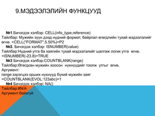 9.МЭДЭЭЛЭЛИЙН ФУНКЦУУД
№1.Бичэгдэх хэлбэр: CELL(info_type,reference)
Tайлбар: Мужийн зүүн дээд нүдний формат, байрлал өгөгдлийн тухай мэдээлэлийг
өгнө. =CELL("FORMAT",5.50%)=P2
№2. Бичэгдэх хэлбэр: ISNUMBER(value)
Tайлбар:Нүдний утга ба хаягийн тухай мэдээлэлийг шалгаж логик утга өгнө.
=ISNUMBER(-23.8)=TRUE
№3 Бичэгдэх хэлбэр:COUNTBLANK(range)
Tайлбар:Өгөгдсөн мужийн хоосон нүхнүүдийг тоолж утгыг өгнө.
Аргумент:
range:зэрэгцээ орших нүхнүүд бүхий мужийн хаяг
=COUNTBLANK(EVOL:123abc)=1
№4 Бичэгдэх хэлбэр: NA()
Tайлбар:#N/A
Аргумент:байхгүй
 