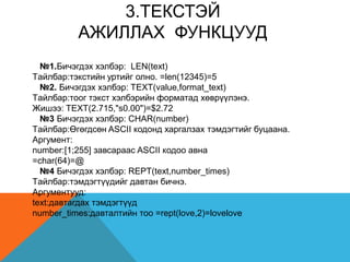 3.TЕКСТЭЙ
АЖИЛЛАХ ФУНКЦУУД
№1.Бичэгдэх хэлбэр: LEN(text)
Tайлбар:тэкстийн уртийг олно. =len(12345)=5
№2. Бичэгдэх хэлбэр: TEXT(value,format_text)
Tайлбар:тоог тэкст хэлбэрийн форматад хөврүүлэнэ.
Жишээ: TEXT(2.715,"s0.00")=$2.72
№3 Бичэгдэх хэлбэр: CHAR(number)
Tайлбар:Өгөгдсөн ASCII кодонд харгалзах тэмдэгтийг буцаана.
Аргумент:
number:[1;255] завсараас ASCII кодоо авна
=char(64)=@
№4 Бичэгдэх хэлбэр: REPT(text,number_times)
Tайлбар:тэмдэгтүүдийг давтан бичнэ.
Аргументууд:
text:давтагдах тэмдэгтүүд
number_times:давталтийн тоо =rept(love,2)=lovelove
 