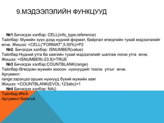 9.МЭДЭЭЛЭЛИЙН ФУНКЦУУД
№1.Бичэгдэх хэлбэр: CELL(info_type,reference)
Tайлбар: Мужийн зүүн дээд нүдний формат, байрлал өгөгдлийн тухай мэдээлэлийг
өгнө. Жишээ: =CELL("FORMAT",5.50%)=P2
№2. Бичэгдэх хэлбэр: ISNUMBER(value)
Tайлбар:Нүдний утга ба хаягийн тухай мэдээлэлийг шалгаж логик утга өгнө.
Жишээ: =ISNUMBER(-23.8)=TRUE
№3 Бичэгдэх хэлбэр:COUNTBLANK(range)
Tайлбар:Өгөгдсөн мужийн хоосон нүхнүүдийг тоолж утгыг өгнө.
Аргумент:
range:зэрэгцээ орших нүхнүүд бүхий мужийн хаяг
Жишээ: =COUNTBLANK(EVOL:123abc)=1
№4 Бичэгдэх хэлбэр: NA()
Tайлбар:#N/A
Аргумент:байхгүй
 