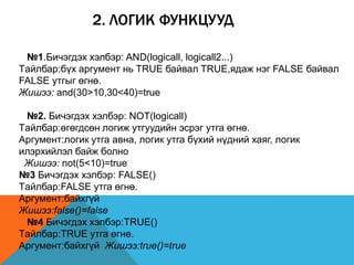 2. ЛОГИК ФУНКЦУУД
№1.Бичэгдэх хэлбэр: AND(logicall, logicall2...)
Tайлбар:бүх аргумент нь TRUE байвал TRUE,ядаж нэг FALSE байвал
FALSE утгыг өгнө.
Жишээ: and(30>10,30<40)=true
№2. Бичэгдэх хэлбэр: NOT(logicall)
Tайлбар:өгөгдсөн логиж утгуудийн эсрэг утга өгнө.
Аргумент:логик утга авна, логик утга бүхий нүдний хаяг, логик
илэрхийлэл байж болно
Жишээ: not(5<10)=true
№3 Бичэгдэх хэлбэр: FALSE()
Tайлбар:FALSE утга өгнө.
Аргумент:байхгүй
Жишээ:false()=false
№4 Бичэгдэх хэлбэр:TRUE()
Tайлбар:TRUE утга өгнө.
Аргумент:байхгүй Жишээ:true()=true
 