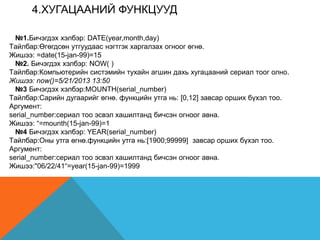 4.XУГАЦААНИЙ ФУНКЦУУД
№1.Бичэгдэх хэлбэр: DATE(year,month,day)
Tайлбар:Өгөгдсөн утгуудаас нэгтгэк харгалзах огноог өгнө.
Жишээ: =date(15-jan-99)=15
№2. Бичэгдэх хэлбэр: NOW( )
Tайлбар:Компьютерийн систэмийн тухайн агшин дахь хугацааний сериал тоог олно.
Жишээ: now()=5/21/2013 13:50
№3 Бичэгдэх хэлбэр:MOUNTH(serial_number)
Tайлбар:Сарийн дугаарийг өгнө. функцийн утга нь: [0,12] завсар орших бүхэл тоо.
Аргумент:
serial_number:сeриал тоо эсвэл хашилтанд бичсэн огноог авна.
Жишээ: “=mounth(15-jan-99)=1
№4 Бичэгдэх хэлбэр: YEAR(serial_number)
Tайлбар:Оны утга өгнө.функцийн утга нь:[1900;99999] завсар орших бүхэл тоо.
Аргумент:
serial_number:сeриал тоо эсвэл хашилтанд бичсэн огноог авна.
Жишээ:"06/22/41“=year(15-jan-99)=1999
 