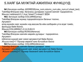 5.XАЯГ БА МУЖТАЙ АЖИЛЛАХ ФУНКЦУУД
№1.Бичэгдэх хэлбэр: ADDRESS(row_num,column_num,abs_num,a1,sheet_text)
Tайлбар:Өгөгдсөн мөр, багананы дугаараас нүдний хаягийг тодорхойлно.
Жишээ:=address(4,5,1,true,"sheet1")=sheet1! $E$4
№2. Бичэгдэх хэлбэр:COLUMNS(array)
Tайлбар:Өгөгдсөн мужид тодорхойлогдсон баганыг тоолно.
Аргумент:
array:мужийн хаяг, мужийн нэр,массив ба ийм хэлбэрийн утга өгдөг томѐо,
функцууд байж болно.
Жишээ:COLUMNS({1,2,3,4,5,6})=3
№3 Бичэгдэх хэлбэр:ROW(reference)
Tайлбар:Өгөгдсөн хаягийн мөрийн дугаарыг тодорхойлно.
Аргумент:
reference:нүдний хаяг эсвэл аргументгүй байж болно.
Жишээ:row()=7 7дугаар мөрөнд хаяг бичигдсэн байна
№4 Бичэгдэх хэлбэр: COLUMN(reference)
Tайлбар:Өгөгдсөн хаягийн баганы дугаарыг олно.
Аргумент:reference:нүдний хаяг эсвэл аргументгүй байж болно.
Жишээ:column()=7 7дугаар багананд хаяг бичигдсэн байна
 