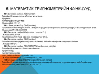 6. MАТEМАТИК ТРИГНОМEТРИЙН ФУНКЦУУД
№1.Бичэгдэх хэлбэр: ABS(number)
Tайлбар:Өгөгдсөн тооны абсолют утгыг өгнө.
Аргумент:
number:дурын бодит тоо
Жишээ:abs(-12)=12
№2. Бичэгдэх хэлбэр:COS(number)
Tайлбар:Косинусийн утгыг өгнө. Энэ утгыг градусаар илэрхийлэх дохиолдолд pi()/180-аар үржүүлж өгнө.
Жишээ:cos(1)=0,540302306
№3 Бичэгдэх хэлбэр:LCM(number1,number2...)
Жишээ:lcm(8,6)=24
Tайлбар:Хамгийн бага ерөнхий хуваагдагчыг олно.
№4 Бичэгдэх хэлбэр: ODD(number)
Tайлбар:number аргументын утгаас их бөгөөд хамгийн ойр орших сондгой тоог олно.
Жишээ:odd(6)=7
№5 Бичэгдэх хэлбэр: ROUNDDOWN(number,num_deigits)
Tайлбар:Өгөгдсөн тоог багасган тоймлоно
Аргументууд:
number:тоймлох тоо
num_deigits:тоймлох оронгийн тоо
Жишээ:rounddown(6,1133888555)=6,113389
№6 Бичэгдэх хэлбэр: SUMIF(range,criteria,sum_range)
Tайлбар:Өгөгдсөн мужаас тодорхойлогдсон шинжүүрийг хангасан утгуудын түүвэр нийлбэрийг олго.
Жишээ:=sumif(2000:2000,2003,10,5:8.1)=7.2
 