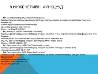 8.ИНЖEНEРИЙН ФУНКЦУУД
№1.Бичэгдэх хэлбэр: DEC2HEX(number,places)
Tайлбар:Аравтын тооллын системийн тоог 8-тын тооллын систем рүү хөврүүлж харгалзах утгыг өгнө.
Аргументууд:
number:Аравтын тооллын системийн тоо
places:тоог дүрслэх оронгийн тоо
Жишээ:dec2hex(5,5)=00005
№2. Бичэгдэх хэлбэр: IMAGINARY(inumber)
Tайлбар: Дэкарт координатын хэлбэрээр өгөгдсөн комплекс тооны хуурмаг(нэгж)-ийн коэффициентийг өгнө.
Аргумент:
inumber:Дэкарт координатын хэлбэрээр өгөгдсөн дурын комплекс тоо
x+yi,x+yj-ээс өөр хэлбэрээр өгөгдсөн дохиолдолд #NUM алдаа заана.
Жишээ: =IMAGINARY(4)=4(0)
№3 Бичэгдэх хэлбэр:IMPRODUCT(inumber1,inumber2..)
Tайлбар: Дэкарт координатын хэлбэрээр өгөгдсөн комплекс тоонуудын үржвэр өгнө.
Жишээ:improduct(2,4,4,5,6)=960
№4 Бичэгдэх хэлбэр: IMSUB(inumber1,inumber2)
Tайлбар:Дэкарт координатын хэлбэрээр өгөгдсөн комплекс 2 тооны ялгаварыг олж, утгыг өгнө.
Аргументууд:
inumber1:хасагдагч комплекс тоо
inumber2:хасагч комплекс тоо
Жишээ:Imsub(5,4)=1
 