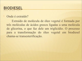 Onde é extraído?
Extraído de molécula de óleo vegetal é formada por
três moléculas de ácidos graxos ligadas a uma molécula
de glicerina, o que faz dele um triglicídio. O processo
para a transformação do óleo vegetal em biodiesel
chama-se transesterificação.
 