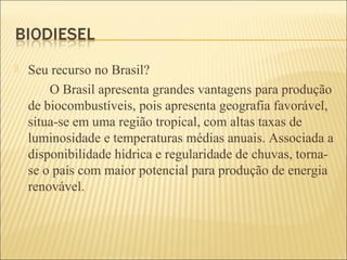  Seu recurso no Brasil?
O Brasil apresenta grandes vantagens para produção
de biocombustíveis, pois apresenta geografia favorável,
situa-se em uma região tropical, com altas taxas de
luminosidade e temperaturas médias anuais. Associada a
disponibilidade hídrica e regularidade de chuvas, torna-
se o país com maior potencial para produção de energia
renovável.
 
