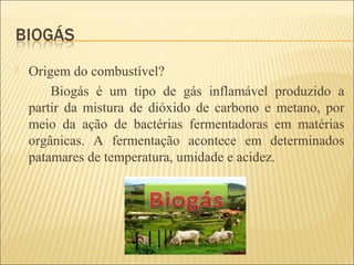  Origem do combustível?
Biogás é um tipo de gás inflamável produzido a
partir da mistura de dióxido de carbono e metano, por
meio da ação de bactérias fermentadoras em matérias
orgânicas. A fermentação acontece em determinados
patamares de temperatura, umidade e acidez.
 