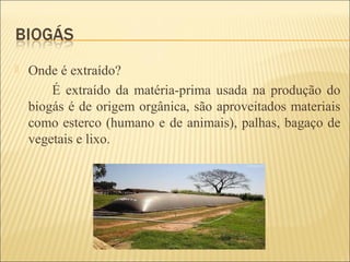  Onde é extraído?
É extraído da matéria-prima usada na produção do
biogás é de origem orgânica, são aproveitados materiais
como esterco (humano e de animais), palhas, bagaço de
vegetais e lixo.
 