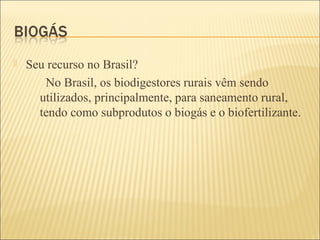  Seu recurso no Brasil?
No Brasil, os biodigestores rurais vêm sendo
utilizados, principalmente, para saneamento rural,
tendo como subprodutos o biogás e o biofertilizante.
 