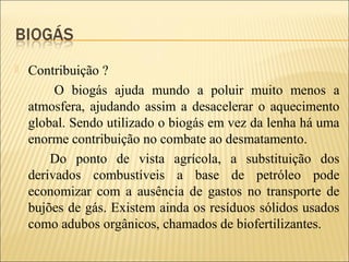 Contribuição ?
O biogás ajuda mundo a poluir muito menos a
atmosfera, ajudando assim a desacelerar o aquecimento
global. Sendo utilizado o biogás em vez da lenha há uma
enorme contribuição no combate ao desmatamento.
Do ponto de vista agrícola, a substituição dos
derivados combustíveis a base de petróleo pode
economizar com a ausência de gastos no transporte de
bujões de gás. Existem ainda os resíduos sólidos usados
como adubos orgânicos, chamados de biofertilizantes.
 