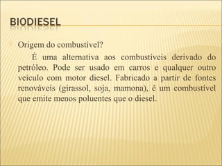 Origem do combustível?
É uma alternativa aos combustíveis derivado do
petróleo. Pode ser usado em carros e qualquer outro
veículo com motor diesel. Fabricado a partir de fontes
renováveis (girassol, soja, mamona), é um combustível
que emite menos poluentes que o diesel.
 