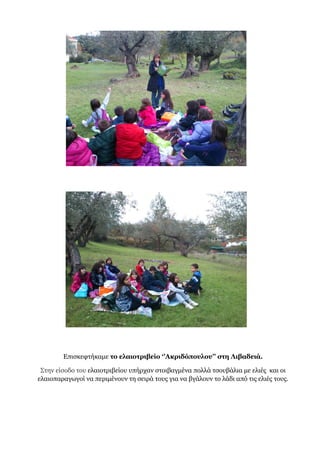 Επισκεφτήκαμε το ελαιοτριβείο ‘’Ακριδόπουλου’’ στη Λιβαδειά.
Στην είσοδο του ελαιοτριβείου υπήρχαν στοιβαγμένα πολλά τσουβάλια με ελιές και οι
ελαιοπαραγωγοί να περιμένουν τη σειρά τους για να βγάλουν το λάδι από τις ελιές τους.
 