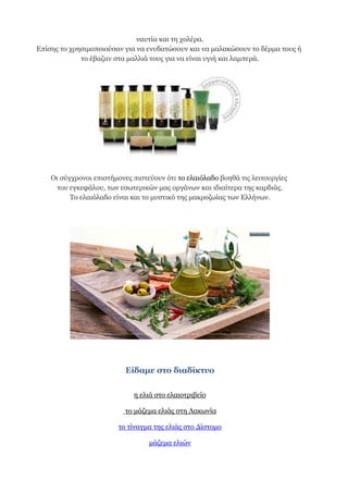 ναυτία και τη χολέρα.
Επίσης το χρησιμοποιούσαν για να ενυδατώσουν και να μαλακώσουν το δέρμα τους ή
το έβαζαν στα μαλλιά τους για να είναι υγιή και λαμπερά.
Οι σύγχρονοι επιστήμονες πιστεύουν ότι το ελαιόλαδο βοηθά τις λειτουργίες
του εγκεφάλου, των εσωτερικών μας οργάνων και ιδιαίτερα της καρδιάς.
Το ελαιόλαδο είναι και το μυστικό της μακροζωίας των Ελλήνων.
Είδαμε στο διαδίκτυο
η ελιά στο ελαιοτριβείο
το μάζεμα ελιάς στη Λακωνία
το τίναγμα της ελιάς στο Δίστομο
μάζεμα ελιών
 