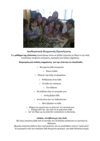 Διαθεματική-Βιωματική Προσέγγιση
Στο μάθημα της γλώσσας εργαστήκαμε πάνω σε φύλλα εργασίας με θέμα το την ελιά,
αναλύσαμε ποιήματα αινίγματα, παροιμίες και λαϊκές εκφράσεις.
Παροιμίες και λαϊκές εκφράσεις για την ελιά και το ελαιόλαδο.
o Μη ρίχνεις λάδι στη φωτιά.
o Έκανε λαδιά.
o Πέρασε της ελιάς τα φαρμάκια.
o Η θάλασσα είναι λάδι.
o Το λάδι του τελείωσε.
o Τον λάδωσε.
o Να λαδώσει λίγο το αντεράκι μου.
o Αυτός βγήκε λάδι.
o Αυτός είναι σαν τον λαδοπόντικο.
o Μου έβγαλαν το λάδι.
o Κλήμα του χεριού σου κι ελιές απ’ τον παππού σου.
o Ξεφόρτωσέ την, την ελιά να σε φορτώσει λάδι.
o Απ’ τον θέρο ως τις ελιές δεν απολείπουν οι δουλειές.
.
Λαϊκές συνήθειες με την ελιά:
Με λίγες σταγόνες λάδι από το καντήλι του Αϊ-Νικόλα γαλήνευαν οι ναυτικοί τη
θάλασσα.
Μερικές σταγόνες λάδι σε λίγο νερό φτάνουν για να απαλλάξουν από το "κακό μάτι".
Το αγιασμένο από την εκκλησία λάδι θεωρείται φυλαχτό για κάθε δύσκολη στιγμή.
 