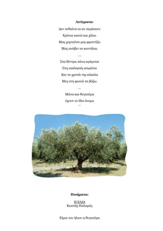 Αινίγματα:
Δεν πεθαίνει κι αν περάσουν
Χρόνια εκατό και χίλια.
Μας χορταίνει μας φροντίζει
Μας ανάβει τα καντήλια.
….
Στα δέντρα πάνω κρέμεται
Στις εκκλησιές κοιμάται
Και τα χρυσά της κόκαλα
Μες στη φωτιά τα βάζω.
…
Μάνα και θυγατέρα
έχουν το ίδιο όνομα
…
Ποιήματα:
Η ΕΛΙΑ
Κωστής Παλαμάς
Είμαι του ήλιου η θυγατέρα
 