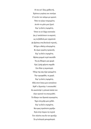 Η πιο απ’ όλες χαϊδευτή,
Χρόνια η αγάπη του πατέρα
Σ’ αυτόν τον κόσμο με κρατεί.
Όσο να γύρω νεκρωμένη
Αυτόν το μάτι μου ζητεί.
Ειμ’ η ελιά η τιμημένη.
Όπου κι αν λάχω κατοικία
Δε μ’ απολείπουν οι καρποί,
ως τα βαθειά μου γηρατειά
Δε βρίσκω στη δουλειά ντροπή..
Μ’έχει ο Θεός ευλογημένη
Κι είμαι γεμάτη προκοπή.
Ειμ’ η ελιά η τιμημένη.
Φρίκη ερημιά νερό σκοτάδι
Τη γη έθαψαν μια φορά
Εμέ, ζωής φέρνει σημάδι
Στο Νώε η περιστερά.
Όλης της γης είχα γραμμένη
Την ομορφάδα, τη χαρά.
Ειμ’ η ελιά η τιμημένη.
Εδώ στον ίσκιο μου αποκάτου
Ηρθ’ ο Χριστός ν’ αναπαυθεί
Κι ακούστήκ’ η γλυκιά λαλιά του
Λίγο προτού να σταυρωθεί.
Το δάκρυ του δροσιά αγιασμένη
Έχει στη ρίζα μου χυθεί.
Ειμ’ η ελιά η τιμημένη.
Και φως πραότατο χαρίζω
Εγώ στην άγρια τη νυχτιά
Τον πλούτο πια δε τον φωτίζω
Συ μ’ευλογείς φτωχολογιά.
 